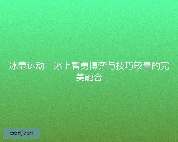冰壶运动:冰上智勇博弈与技巧较量的完美融合 冰壶运动:冰上智勇博弈与技巧较量的完美融合