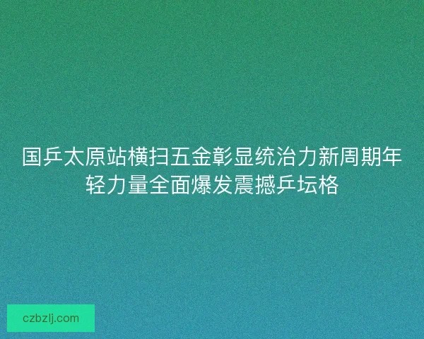国乒太原站横扫五金彰显统治力新周期年轻力量全面爆发震撼乒坛格 国乒太原站横扫五金彰显统治力新周期年轻力量全面爆发震撼乒坛格