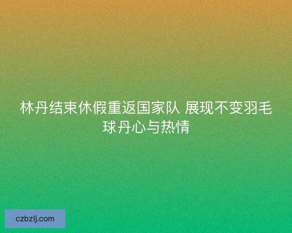 林丹结束休假重返国家队 展现不变羽毛球丹心与热情 林丹结束休假重返国家队 展现不变羽毛球丹心与热情