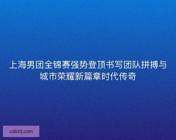上海男团全锦赛强势登顶书写团队拼搏与城市荣耀新篇章时代传奇