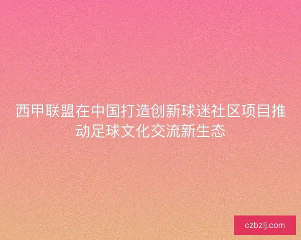 西甲联盟在中国打造创新球迷社区项目推动足球文化交流新生态