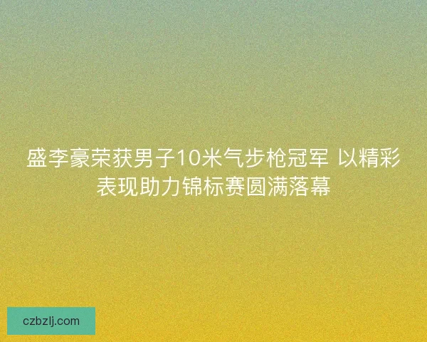 盛李豪荣获男子10米气步枪冠军 以精彩表现助力锦标赛圆满落幕