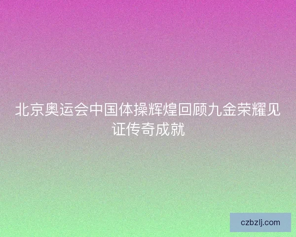 北京奥运会中国体操辉煌回顾九金荣耀见证传奇成就