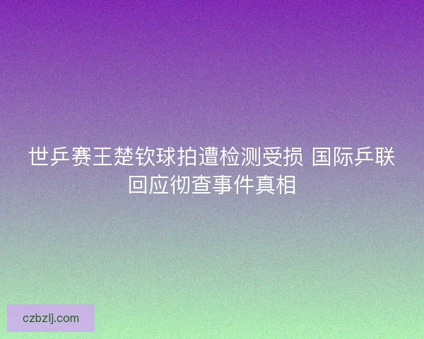 世乒赛王楚钦球拍遭检测受损 国际乒联回应彻查事件真相