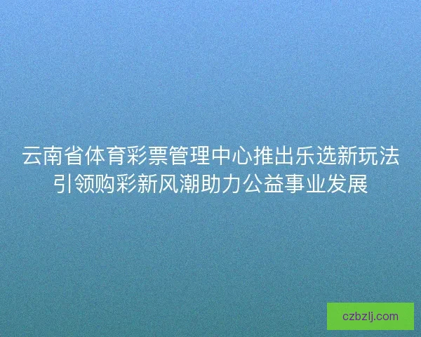云南省体育彩票管理中心推出乐选新玩法引领购彩新风潮助力公益事业发展 云南省体育彩票管理中心推出乐选新玩法引领购彩新风潮助力公益事业发展