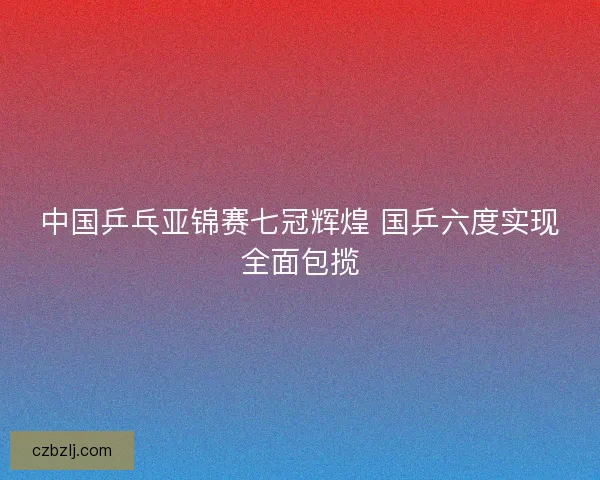 中国乒乓亚锦赛七冠辉煌 国乒六度实现全面包揽 中国乒乓亚锦赛七冠辉煌 国乒六度实现全面包揽