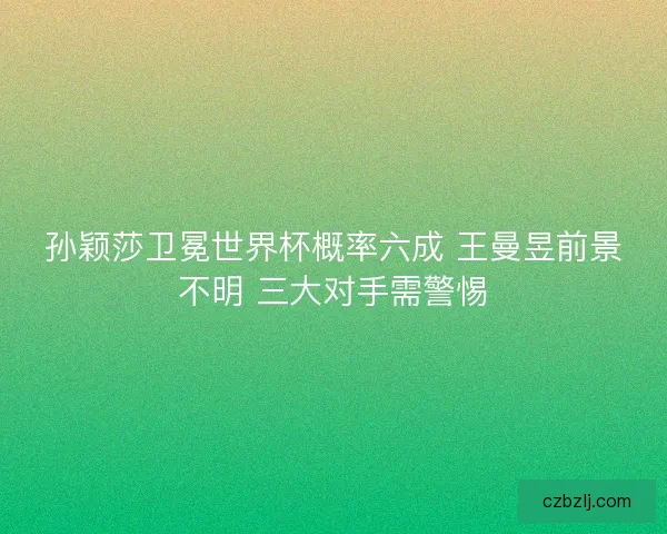 孙颖莎卫冕世界杯概率六成 王曼昱前景不明 三大对手需警惕