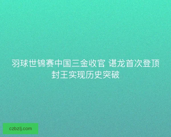 羽球世锦赛中国三金收官 谌龙首次登顶封王实现历史突破 羽球世锦赛中国三金收官 谌龙首次登顶封王实现历史突破