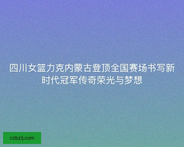 四川女篮力克内蒙古登顶全国赛场书写新时代冠军传奇荣光与梦想 四川女篮力克内蒙古登顶全国赛场书写新时代冠军传奇荣光与梦想