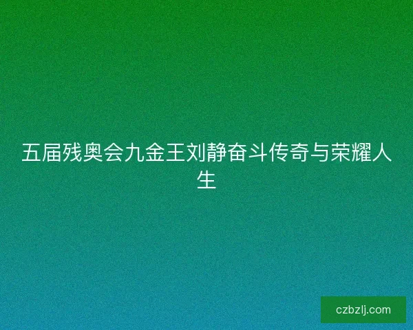 五届残奥会九金王刘静奋斗传奇与荣耀人生 五届残奥会九金王刘静奋斗传奇与荣耀人生