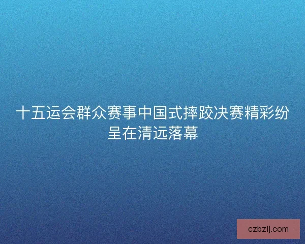 十五运会群众赛事中国式摔跤决赛精彩纷呈在清远落幕 十五运会群众赛事中国式摔跤决赛精彩纷呈在清远落幕