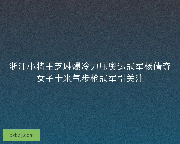 浙江小将王芝琳爆冷力压奥运冠军杨倩夺女子十米气步枪冠军引关注 浙江小将王芝琳爆冷力压奥运冠军杨倩夺女子十米气步枪冠军引关注